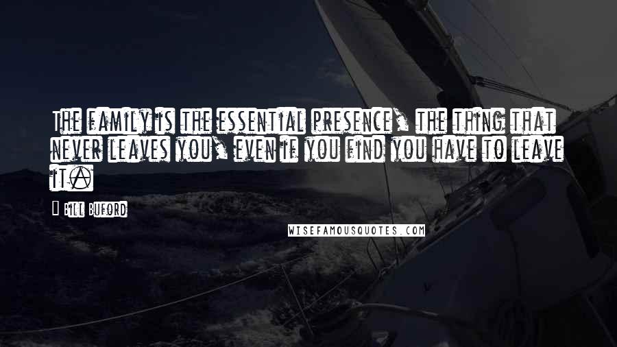 Bill Buford Quotes: The family is the essential presence, the thing that never leaves you, even if you find you have to leave it.