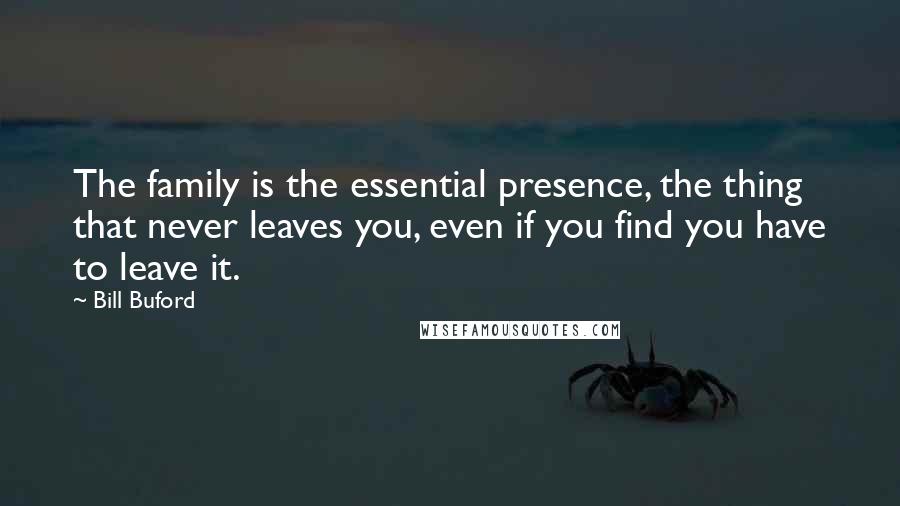 Bill Buford Quotes: The family is the essential presence, the thing that never leaves you, even if you find you have to leave it.