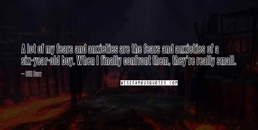 Bill Burr Quotes: A lot of my fears and anxieties are the fears and anxieties of a six-year-old boy. When I finally confront them, they're really small.
