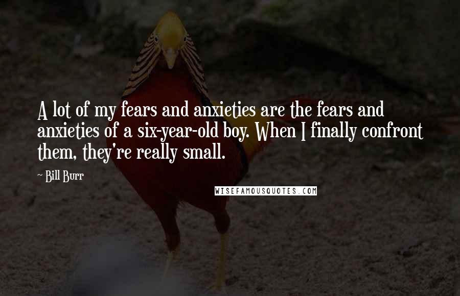 Bill Burr Quotes: A lot of my fears and anxieties are the fears and anxieties of a six-year-old boy. When I finally confront them, they're really small.