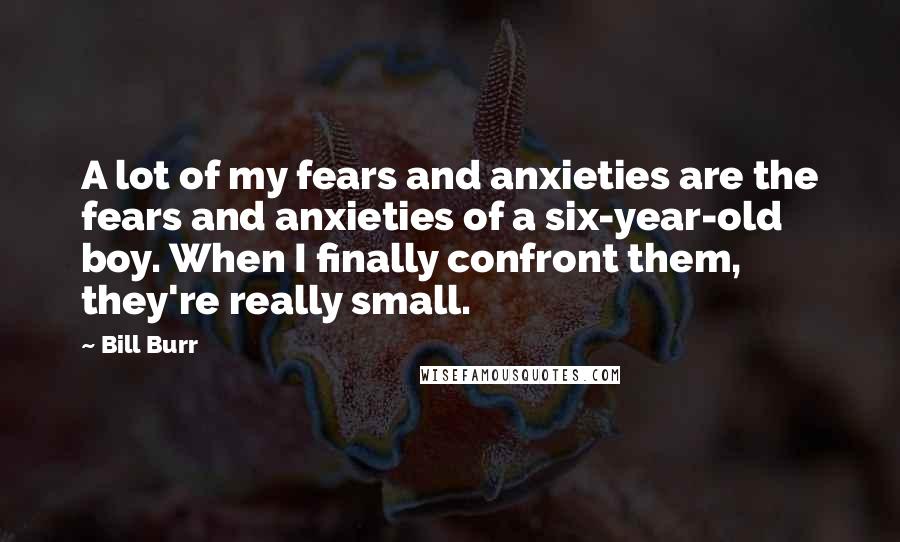 Bill Burr Quotes: A lot of my fears and anxieties are the fears and anxieties of a six-year-old boy. When I finally confront them, they're really small.