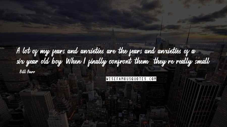 Bill Burr Quotes: A lot of my fears and anxieties are the fears and anxieties of a six-year-old boy. When I finally confront them, they're really small.