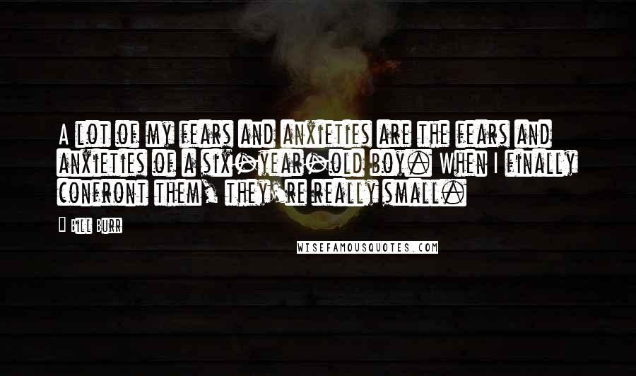 Bill Burr Quotes: A lot of my fears and anxieties are the fears and anxieties of a six-year-old boy. When I finally confront them, they're really small.