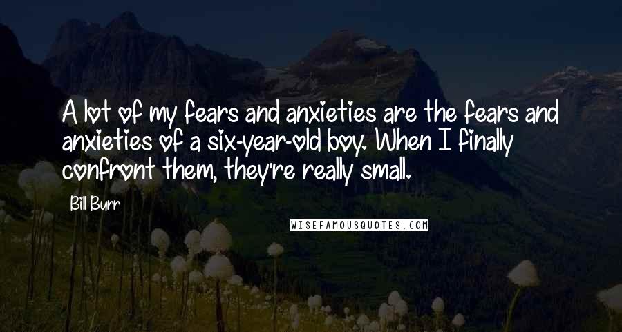 Bill Burr Quotes: A lot of my fears and anxieties are the fears and anxieties of a six-year-old boy. When I finally confront them, they're really small.