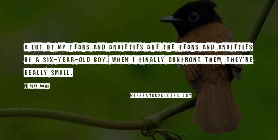 Bill Burr Quotes: A lot of my fears and anxieties are the fears and anxieties of a six-year-old boy. When I finally confront them, they're really small.