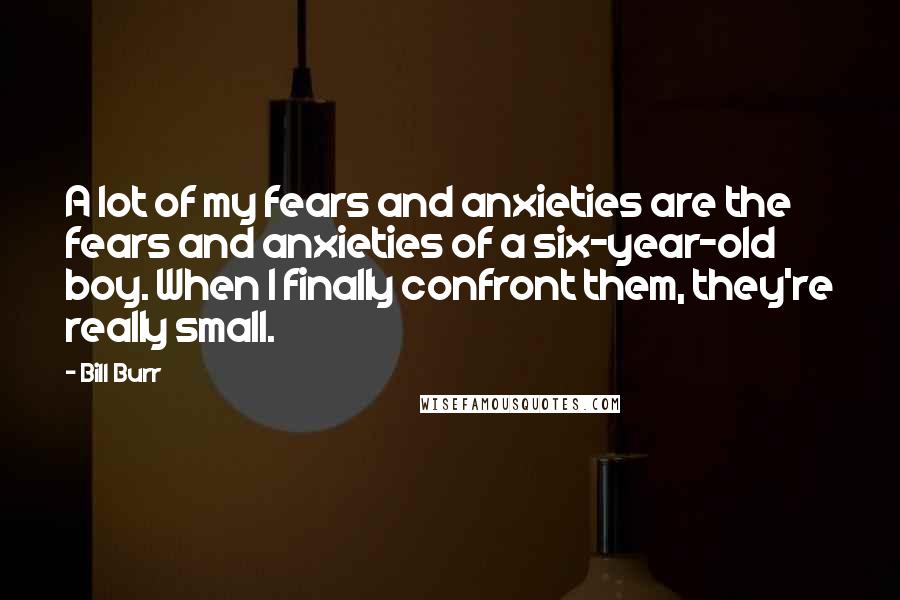 Bill Burr Quotes: A lot of my fears and anxieties are the fears and anxieties of a six-year-old boy. When I finally confront them, they're really small.