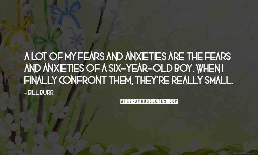 Bill Burr Quotes: A lot of my fears and anxieties are the fears and anxieties of a six-year-old boy. When I finally confront them, they're really small.