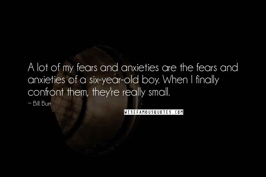 Bill Burr Quotes: A lot of my fears and anxieties are the fears and anxieties of a six-year-old boy. When I finally confront them, they're really small.