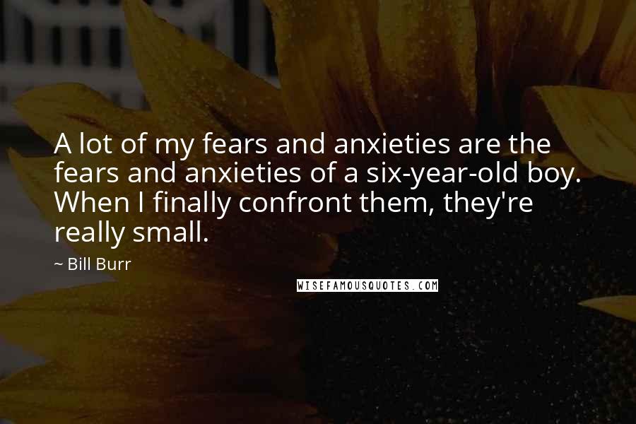 Bill Burr Quotes: A lot of my fears and anxieties are the fears and anxieties of a six-year-old boy. When I finally confront them, they're really small.