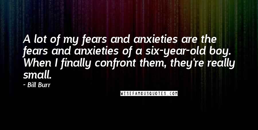 Bill Burr Quotes: A lot of my fears and anxieties are the fears and anxieties of a six-year-old boy. When I finally confront them, they're really small.