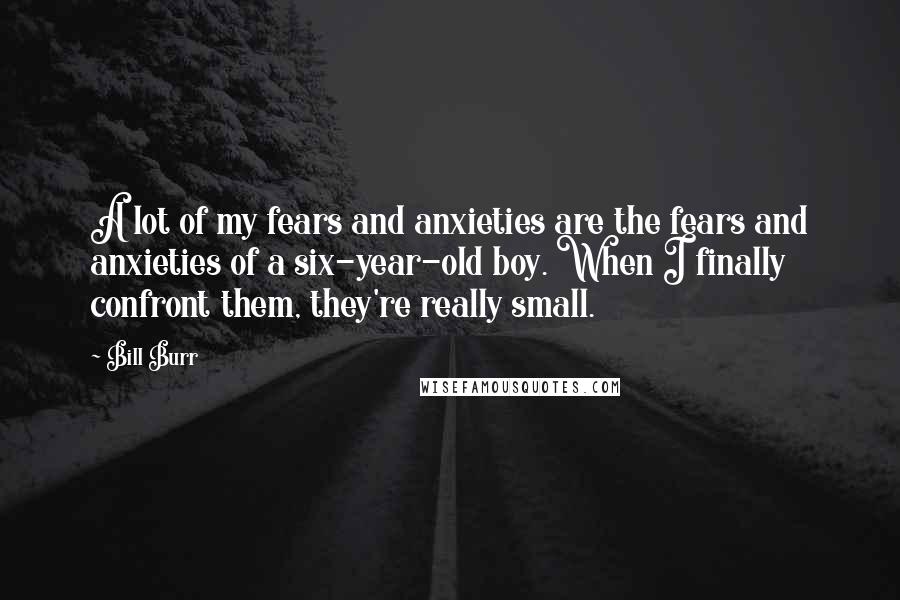 Bill Burr Quotes: A lot of my fears and anxieties are the fears and anxieties of a six-year-old boy. When I finally confront them, they're really small.