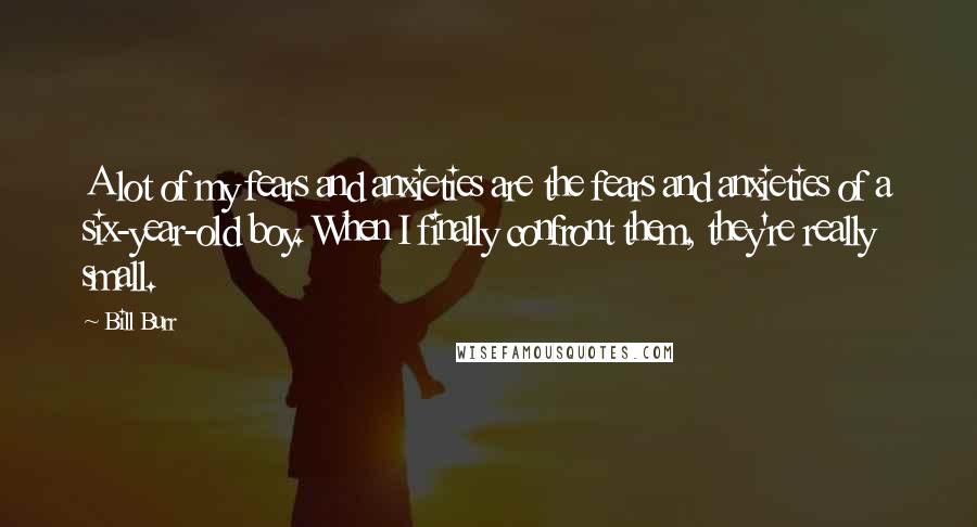 Bill Burr Quotes: A lot of my fears and anxieties are the fears and anxieties of a six-year-old boy. When I finally confront them, they're really small.