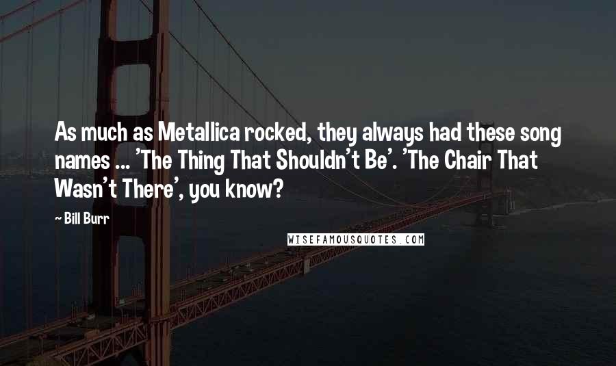 Bill Burr Quotes: As much as Metallica rocked, they always had these song names ... 'The Thing That Shouldn't Be'. 'The Chair That Wasn't There', you know?