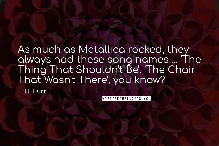 Bill Burr Quotes: As much as Metallica rocked, they always had these song names ... 'The Thing That Shouldn't Be'. 'The Chair That Wasn't There', you know?