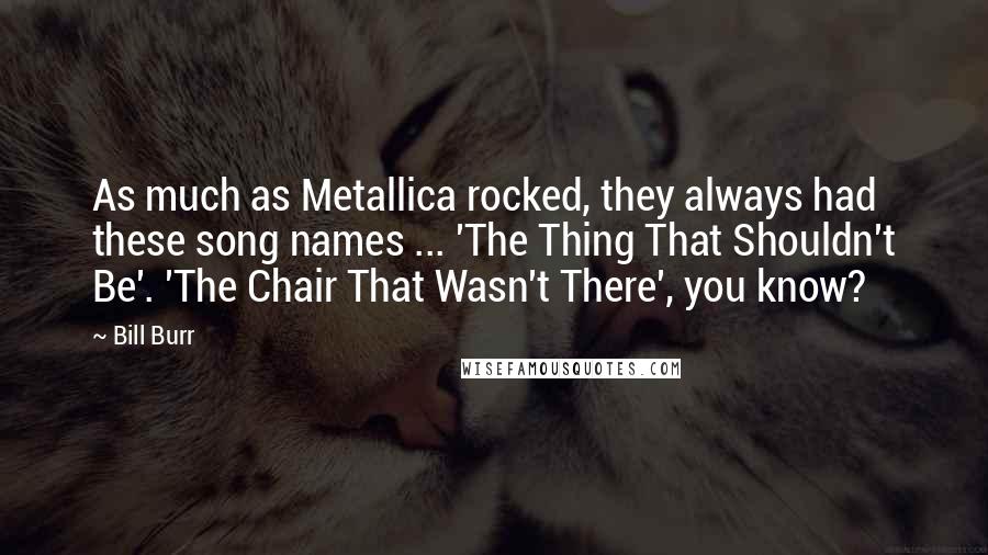 Bill Burr Quotes: As much as Metallica rocked, they always had these song names ... 'The Thing That Shouldn't Be'. 'The Chair That Wasn't There', you know?