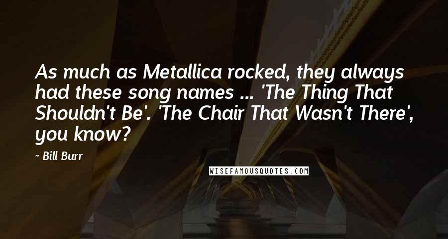 Bill Burr Quotes: As much as Metallica rocked, they always had these song names ... 'The Thing That Shouldn't Be'. 'The Chair That Wasn't There', you know?