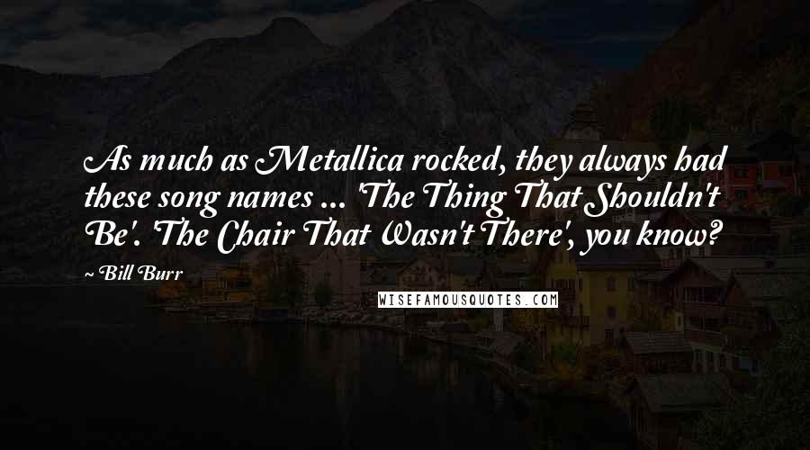 Bill Burr Quotes: As much as Metallica rocked, they always had these song names ... 'The Thing That Shouldn't Be'. 'The Chair That Wasn't There', you know?