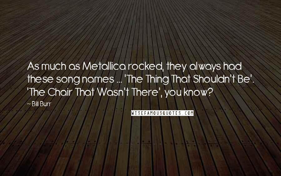 Bill Burr Quotes: As much as Metallica rocked, they always had these song names ... 'The Thing That Shouldn't Be'. 'The Chair That Wasn't There', you know?