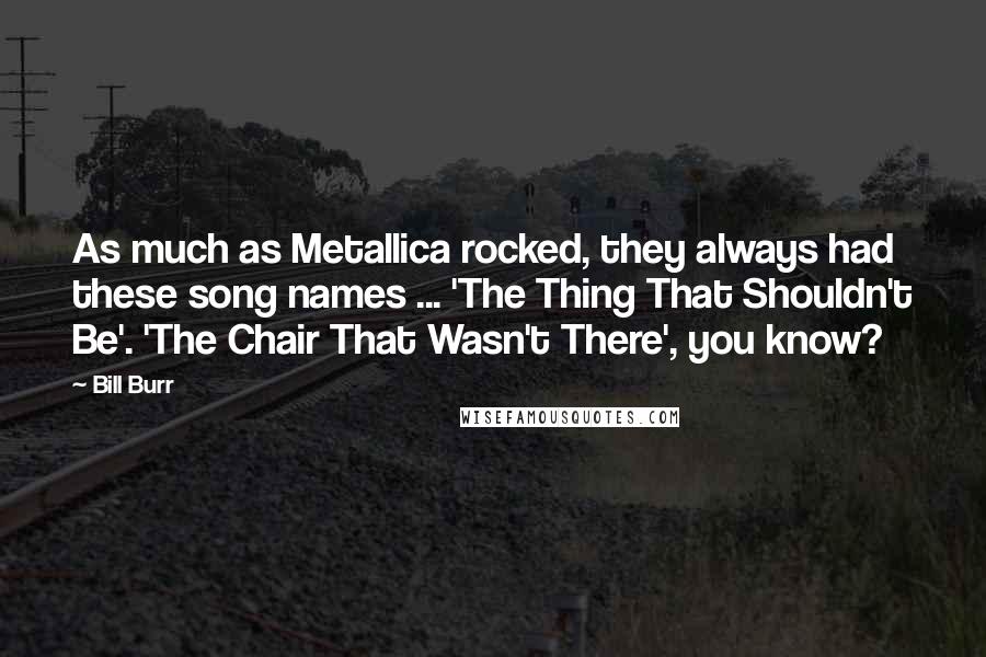 Bill Burr Quotes: As much as Metallica rocked, they always had these song names ... 'The Thing That Shouldn't Be'. 'The Chair That Wasn't There', you know?