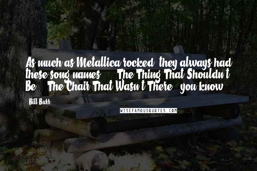 Bill Burr Quotes: As much as Metallica rocked, they always had these song names ... 'The Thing That Shouldn't Be'. 'The Chair That Wasn't There', you know?