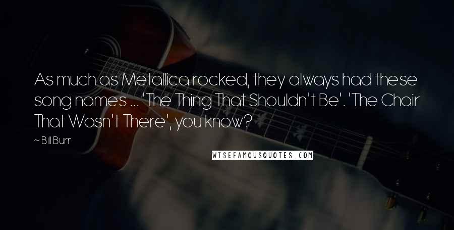 Bill Burr Quotes: As much as Metallica rocked, they always had these song names ... 'The Thing That Shouldn't Be'. 'The Chair That Wasn't There', you know?