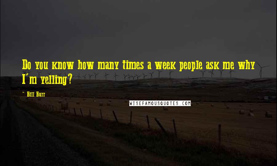 Bill Burr Quotes: Do you know how many times a week people ask me why I'm yelling?