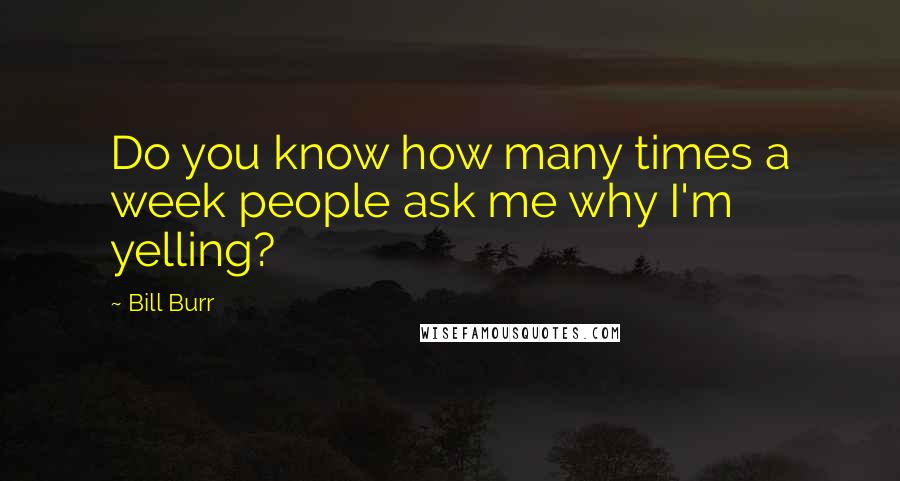Bill Burr Quotes: Do you know how many times a week people ask me why I'm yelling?