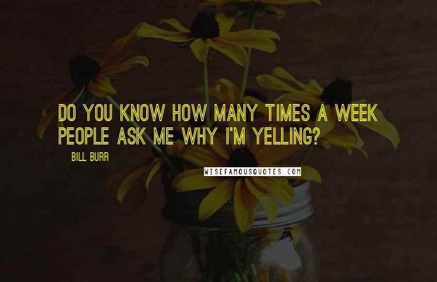 Bill Burr Quotes: Do you know how many times a week people ask me why I'm yelling?