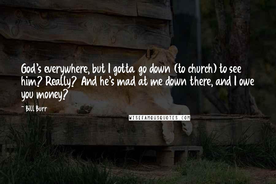 Bill Burr Quotes: God's everywhere, but I gotta go down (to church) to see him? Really? And he's mad at me down there, and I owe you money?