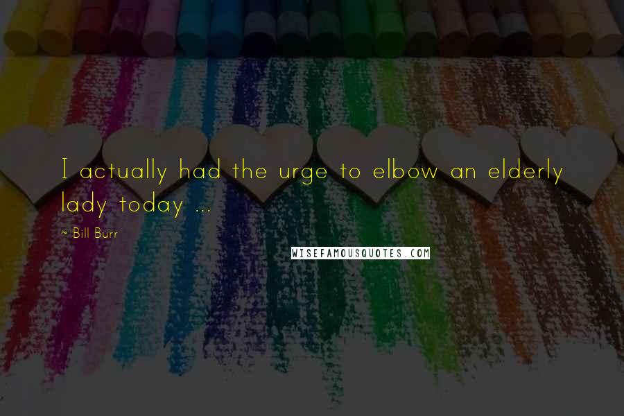 Bill Burr Quotes: I actually had the urge to elbow an elderly lady today ...