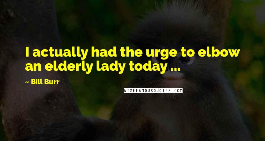 Bill Burr Quotes: I actually had the urge to elbow an elderly lady today ...
