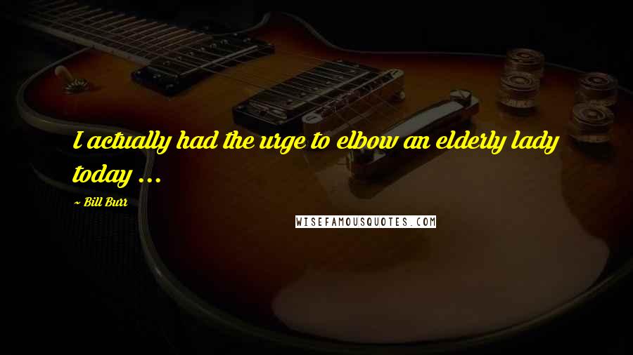 Bill Burr Quotes: I actually had the urge to elbow an elderly lady today ...