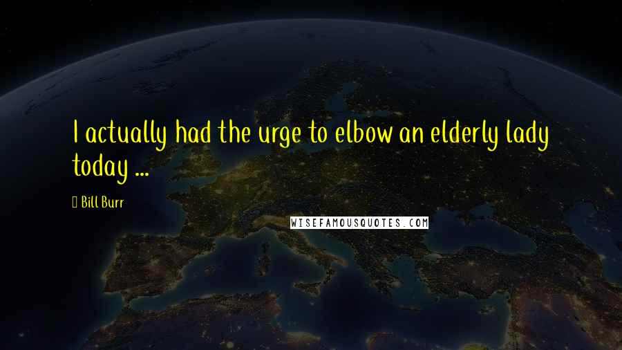 Bill Burr Quotes: I actually had the urge to elbow an elderly lady today ...