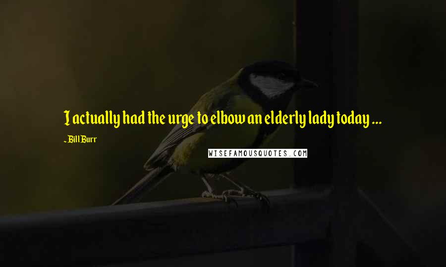 Bill Burr Quotes: I actually had the urge to elbow an elderly lady today ...