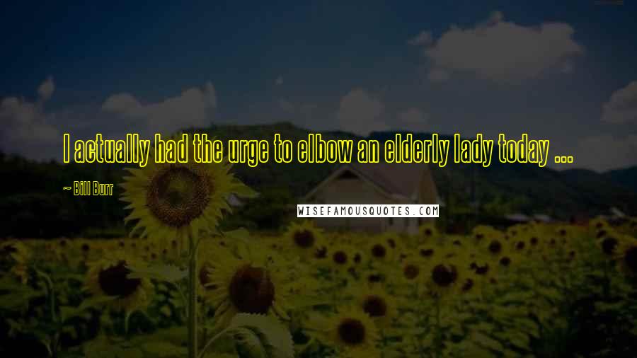 Bill Burr Quotes: I actually had the urge to elbow an elderly lady today ...