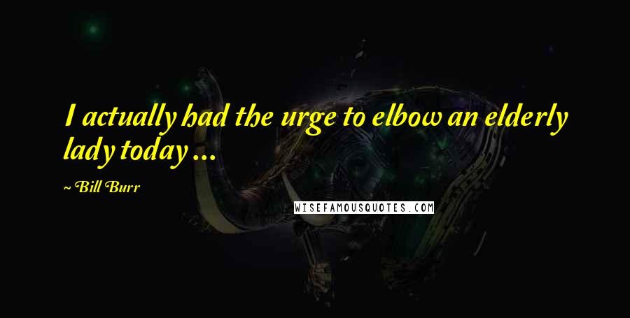 Bill Burr Quotes: I actually had the urge to elbow an elderly lady today ...