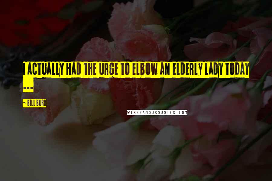 Bill Burr Quotes: I actually had the urge to elbow an elderly lady today ...