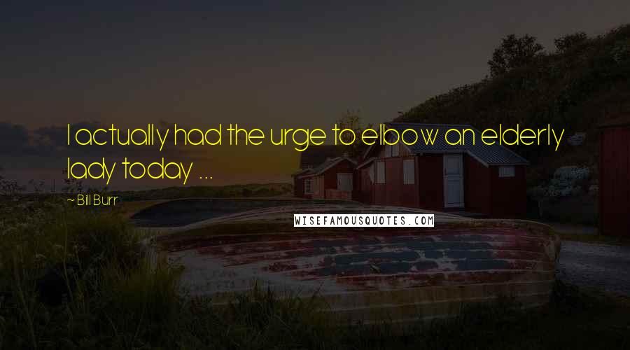 Bill Burr Quotes: I actually had the urge to elbow an elderly lady today ...