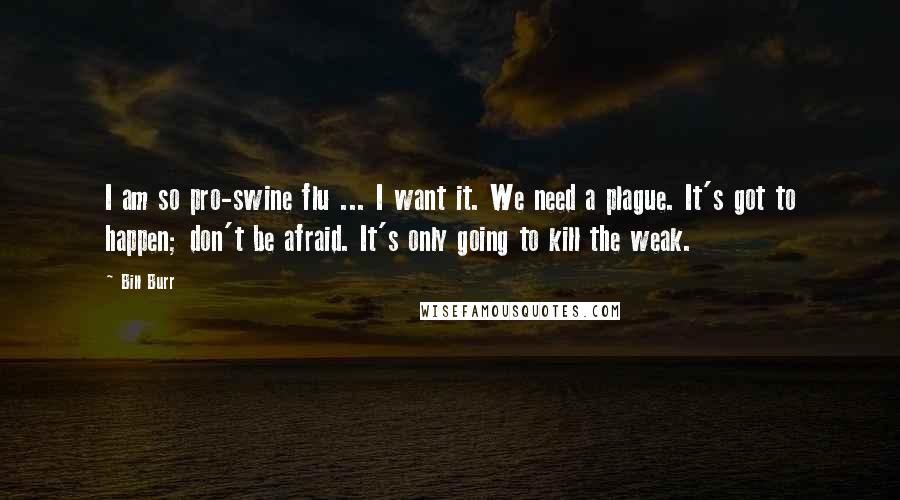 Bill Burr Quotes: I am so pro-swine flu ... I want it. We need a plague. It's got to happen; don't be afraid. It's only going to kill the weak.