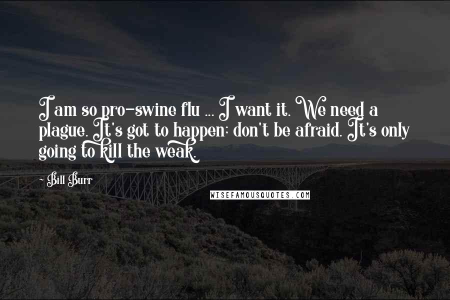 Bill Burr Quotes: I am so pro-swine flu ... I want it. We need a plague. It's got to happen; don't be afraid. It's only going to kill the weak.