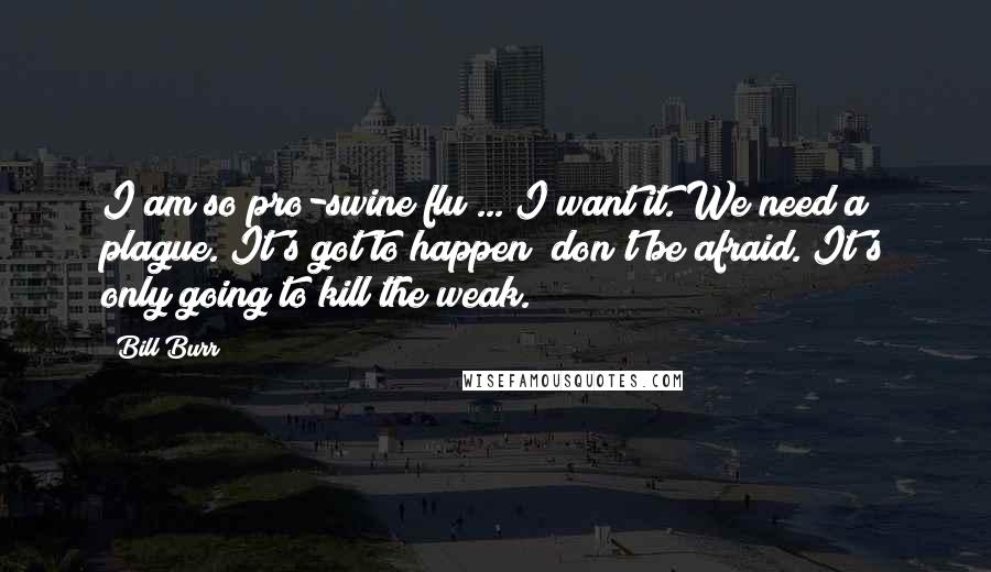 Bill Burr Quotes: I am so pro-swine flu ... I want it. We need a plague. It's got to happen; don't be afraid. It's only going to kill the weak.