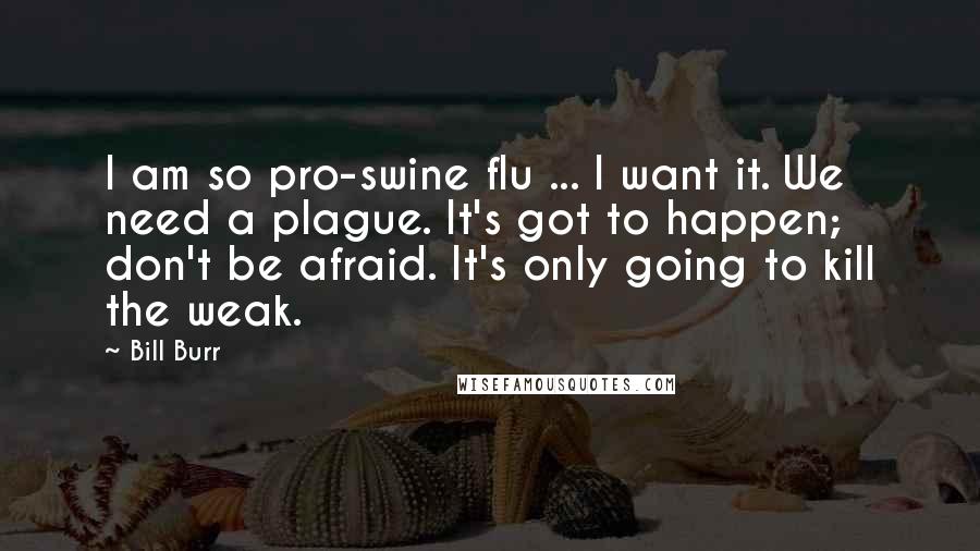 Bill Burr Quotes: I am so pro-swine flu ... I want it. We need a plague. It's got to happen; don't be afraid. It's only going to kill the weak.