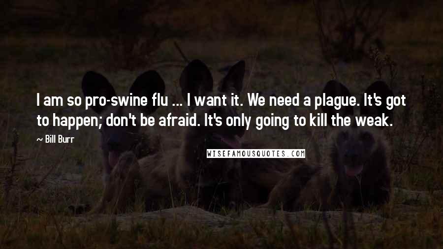 Bill Burr Quotes: I am so pro-swine flu ... I want it. We need a plague. It's got to happen; don't be afraid. It's only going to kill the weak.