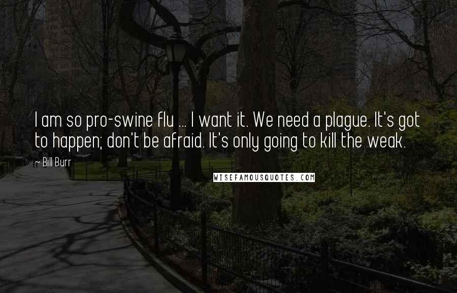 Bill Burr Quotes: I am so pro-swine flu ... I want it. We need a plague. It's got to happen; don't be afraid. It's only going to kill the weak.