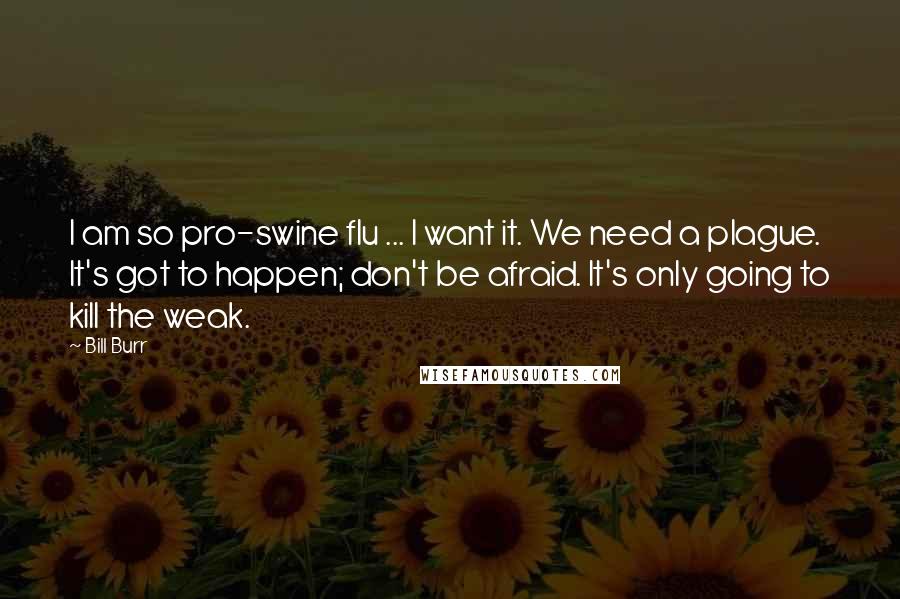 Bill Burr Quotes: I am so pro-swine flu ... I want it. We need a plague. It's got to happen; don't be afraid. It's only going to kill the weak.