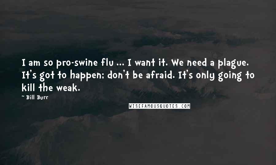 Bill Burr Quotes: I am so pro-swine flu ... I want it. We need a plague. It's got to happen; don't be afraid. It's only going to kill the weak.