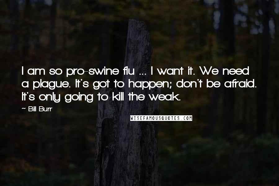 Bill Burr Quotes: I am so pro-swine flu ... I want it. We need a plague. It's got to happen; don't be afraid. It's only going to kill the weak.