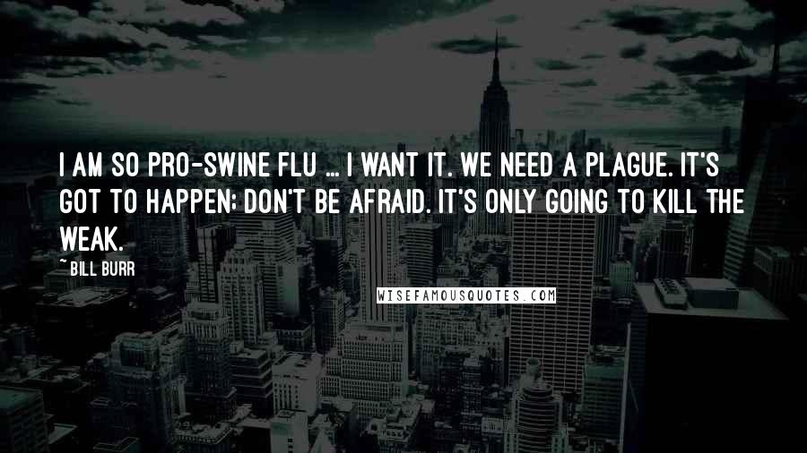 Bill Burr Quotes: I am so pro-swine flu ... I want it. We need a plague. It's got to happen; don't be afraid. It's only going to kill the weak.