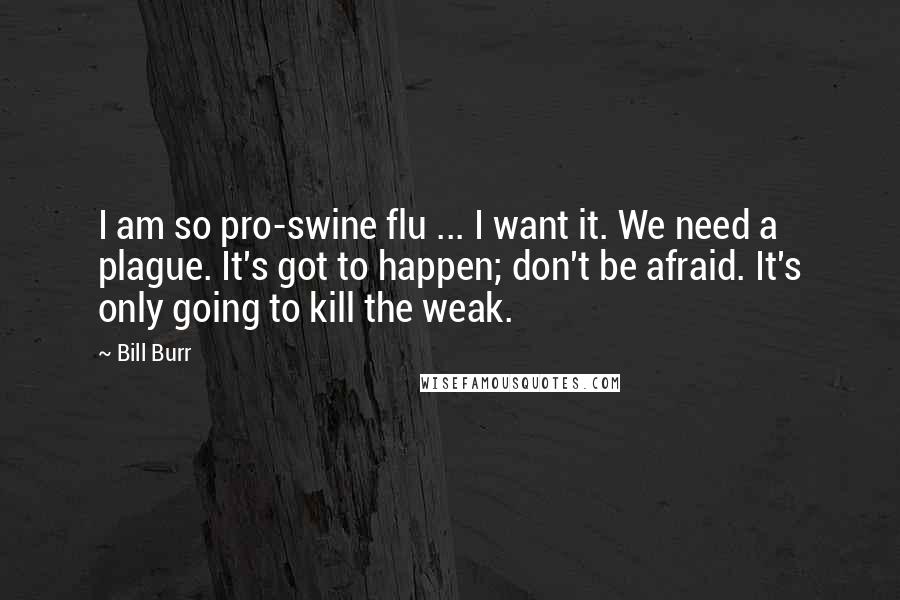 Bill Burr Quotes: I am so pro-swine flu ... I want it. We need a plague. It's got to happen; don't be afraid. It's only going to kill the weak.