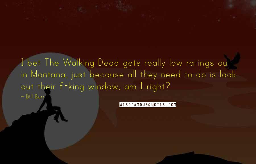 Bill Burr Quotes: I bet The Walking Dead gets really low ratings out in Montana, just because all they need to do is look out their f-king window, am I right?
